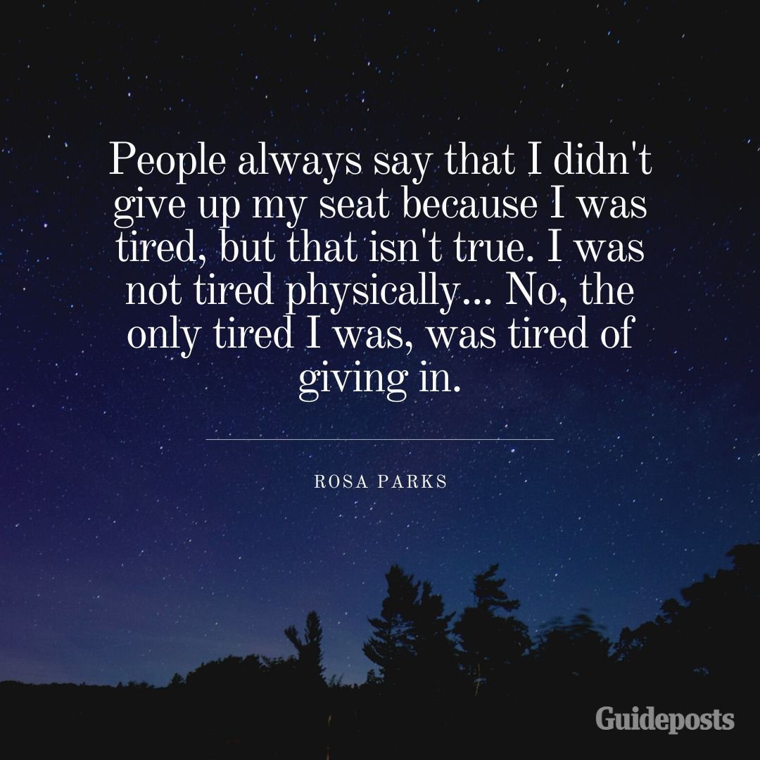 People always say that I didn't give up my seat because I was tired, but that isn't true. I was not tired physically... No, the only tired I was, was tired of giving in.—Rosa Parks