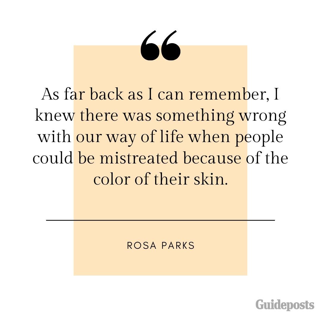 As far back as I can remember, I knew there was something wrong with our way of life when people could be mistreated because of the color of their skin.—Rosa Parks