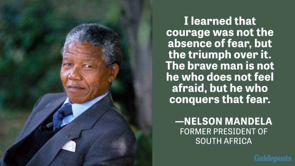 I learned that courage was not the absence of fear, but the triumph over it. The brave man is not he who does not feel afraid, but he who conquers that fear. —Nelson Mandela, Former President of South Africa